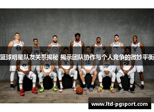 篮球明星队友关系揭秘 揭示团队协作与个人竞争的微妙平衡