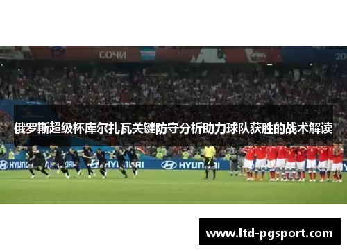 俄罗斯超级杯库尔扎瓦关键防守分析助力球队获胜的战术解读