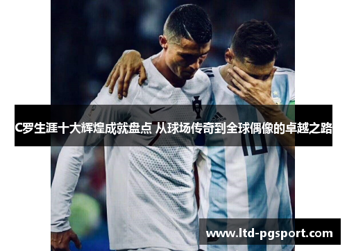 C罗生涯十大辉煌成就盘点 从球场传奇到全球偶像的卓越之路