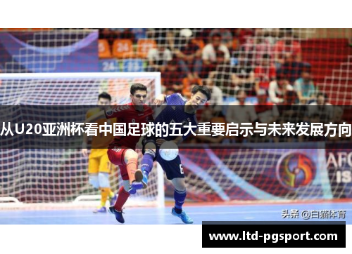 从U20亚洲杯看中国足球的五大重要启示与未来发展方向