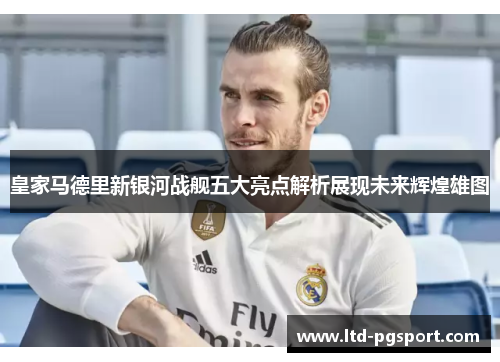 皇家马德里新银河战舰五大亮点解析展现未来辉煌雄图