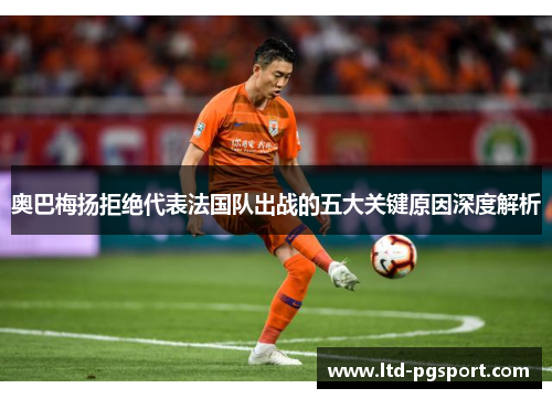 奥巴梅扬拒绝代表法国队出战的五大关键原因深度解析