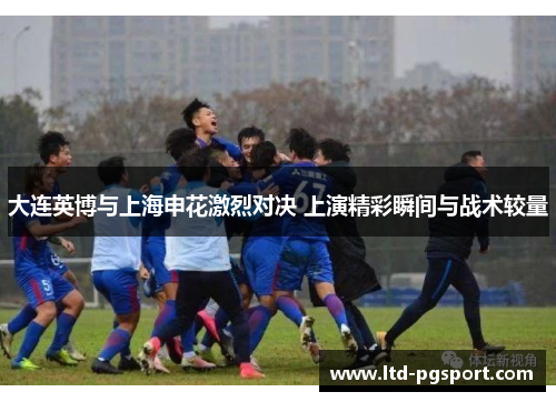 大连英博与上海申花激烈对决 上演精彩瞬间与战术较量