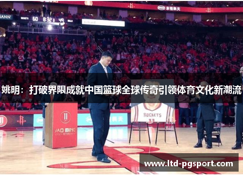 姚明：打破界限成就中国篮球全球传奇引领体育文化新潮流