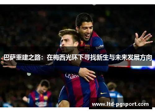 巴萨重建之路:在梅西光环下寻找新生与未来发展方向 巴萨重建之路:在梅西光环下寻找新生与未来发展方向
